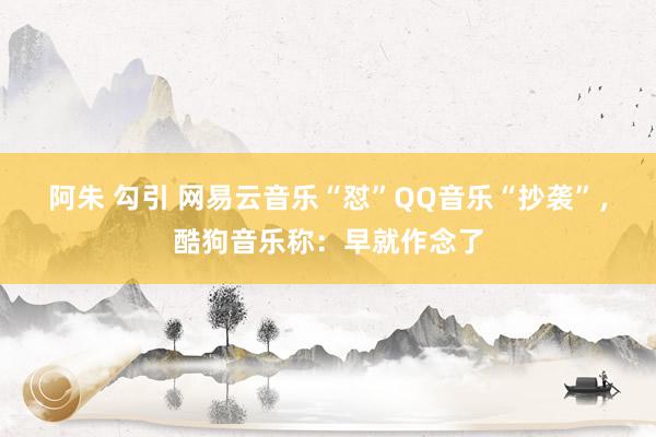 阿朱 勾引 网易云音乐“怼”QQ音乐“抄袭”，酷狗音乐称：早就作念了