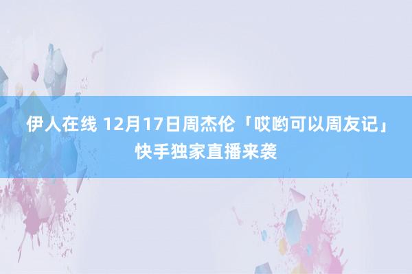 伊人在线 12月17日周杰伦「哎哟可以周友记」快手独家直播来袭